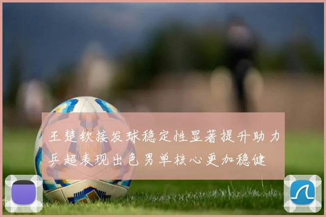 王楚钦接发球稳定性显著提升助力乒超表现出色男单核心更加稳健