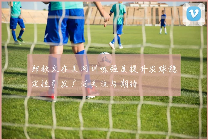 郑钦文在美网训练强度提升发球稳定性引发广泛关注与期待